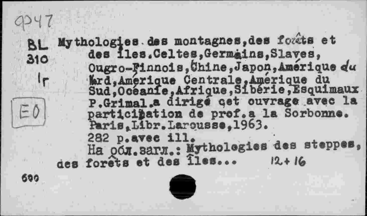 ﻿фЧ7
BL
Зю
Mythologies des montagnes,des fc^cts et des lies.Celtes,Germains,Slaves, Ougro-Pinnois,6hine,Japon,Amérique du ■fcrd,Amérique Centrale.Amérique du Sud,Ooeanfe,Afrique,Sibérie»Esquimaux P.Grimai .a dirige qet ouvrage avec la participation de prof.a la Sorbonne. Paris,Libr.Larousse,19^3.
282 p.avee ill. , . '	.___
На обл.загл.: Mythologies des steppes, forets et des iles... IX+
dee
6Q9